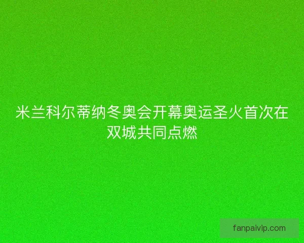 米兰科尔蒂纳冬奥会开幕奥运圣火首次在双城共同点燃