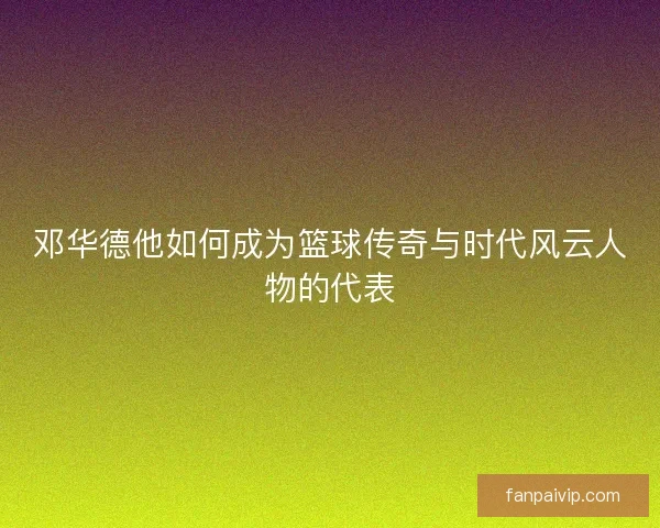 邓华德他如何成为篮球传奇与时代风云人物的代表