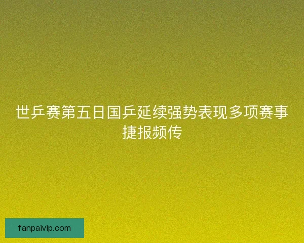 世乒赛第五日国乒延续强势表现多项赛事捷报频传